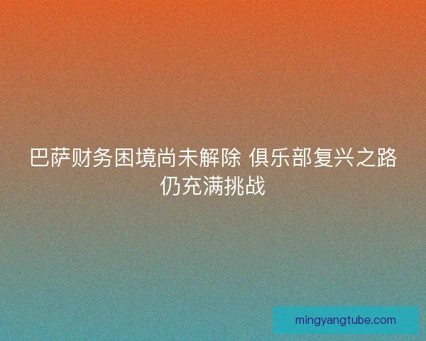 巴萨财务困境尚未解除 俱乐部复兴之路仍充满挑战