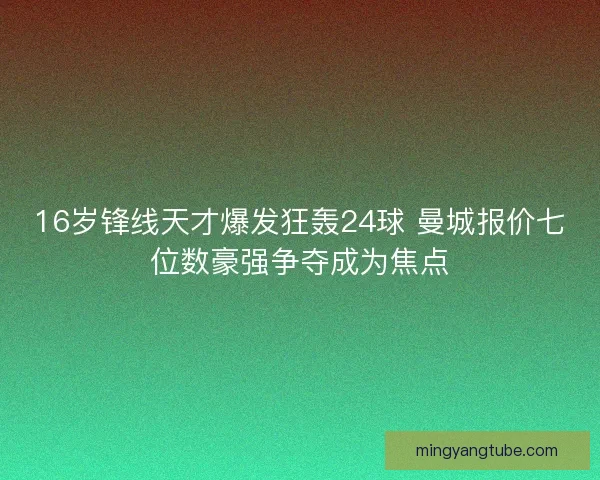 16岁锋线天才爆发狂轰24球 曼城报价七位数豪强争夺成为焦点