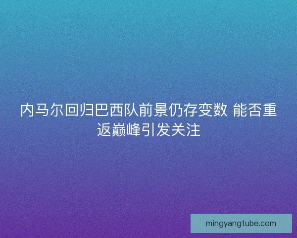 内马尔回归巴西队前景仍存变数 能否重返巅峰引发关注