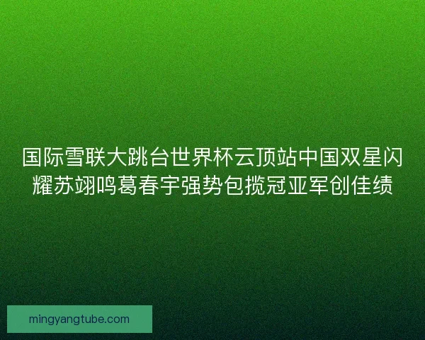 国际雪联大跳台世界杯云顶站中国双星闪耀苏翊鸣葛春宇强势包揽冠亚军创佳绩
