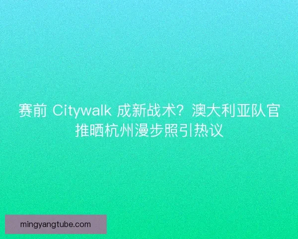 赛前 Citywalk 成新战术？澳大利亚队官推晒杭州漫步照引热议