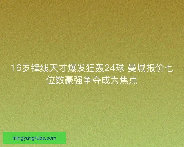 16岁锋线天才爆发狂轰24球 曼城报价七位数豪强争夺成为焦点