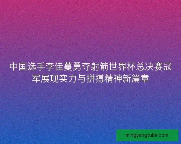 中国选手李佳蔓勇夺射箭世界杯总决赛冠军展现实力与拼搏精神新篇章