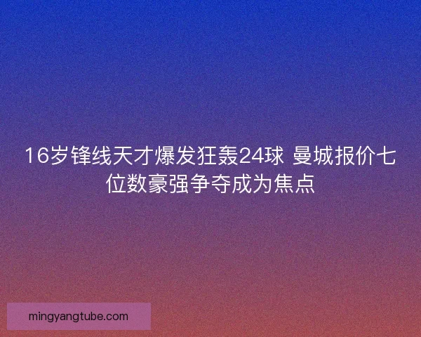 16岁锋线天才爆发狂轰24球 曼城报价七位数豪强争夺成为焦点