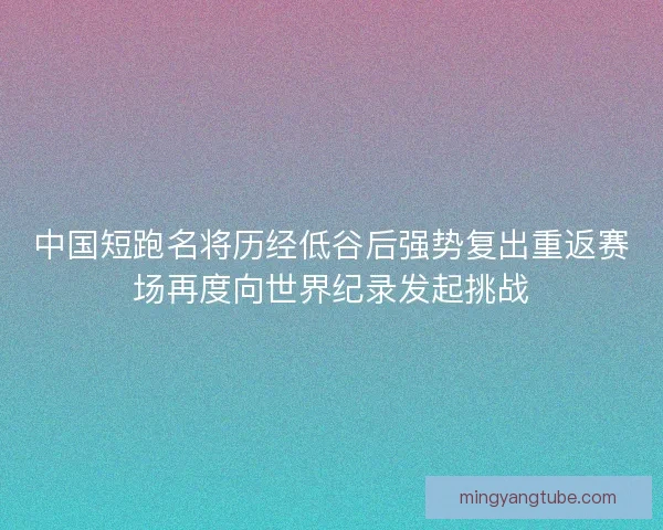 中国短跑名将历经低谷后强势复出重返赛场再度向世界纪录发起挑战