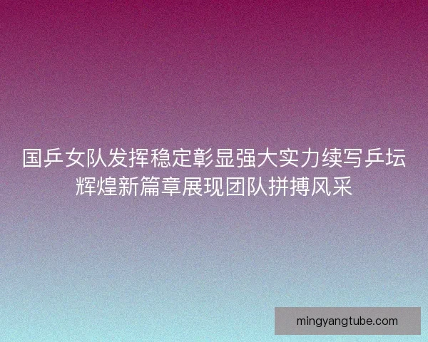 国乒女队发挥稳定彰显强大实力续写乒坛辉煌新篇章展现团队拼搏风采