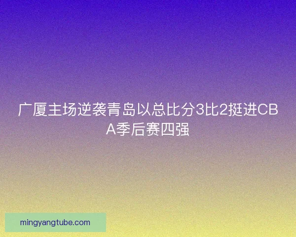 广厦主场逆袭青岛以总比分3比2挺进CBA季后赛四强
