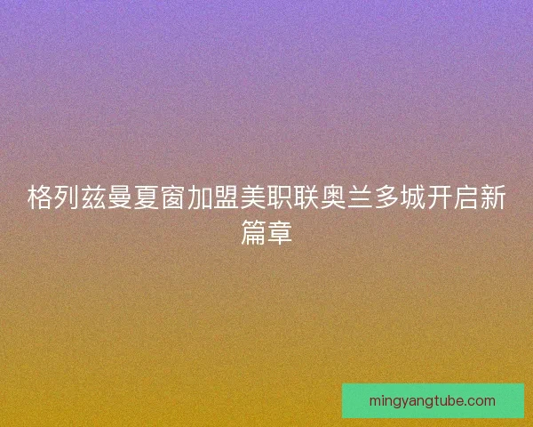 格列兹曼夏窗加盟美职联奥兰多城开启新篇章
